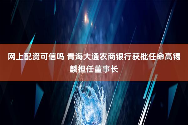 网上配资可信吗 青海大通农商银行获批任命高锡麟担任董事长