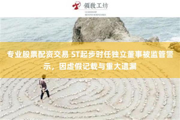 专业股票配资交易 ST起步时任独立董事被监管警示，因虚假记载与重大遗漏