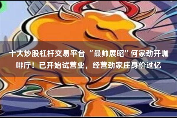 十大炒股杠杆交易平台 “最帅展昭”何家劲开咖啡厅！已开始试营业，经营劲家庄身价过亿