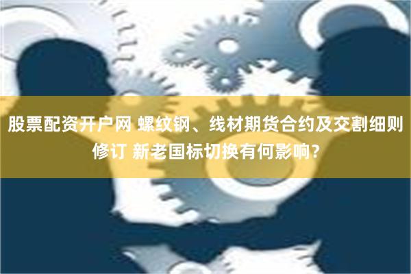 股票配资开户网 螺纹钢、线材期货合约及交割细则修订 新老国标切换有何影响？