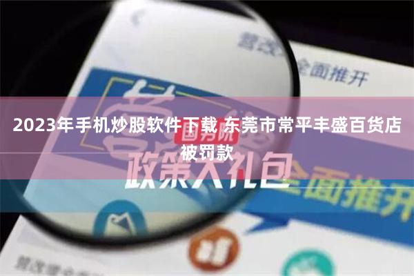 2023年手机炒股软件下载 东莞市常平丰盛百货店被罚款