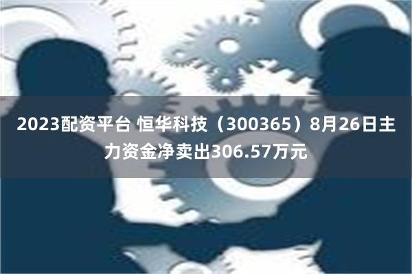 2023配资平台 恒华科技（300365）8月26日主力资金净卖出306.57万元