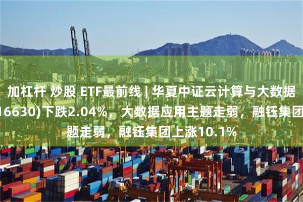 加杠杆 炒股 ETF最前线 | 华夏中证云计算与大数据主题ETF(516630)下跌2.04%，大数据应用主题走弱，融钰集团上涨10.1%