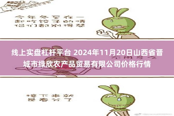 线上实盘杠杆平台 2024年11月20日山西省晋城市绿欣农产品贸易有限公司价格行情