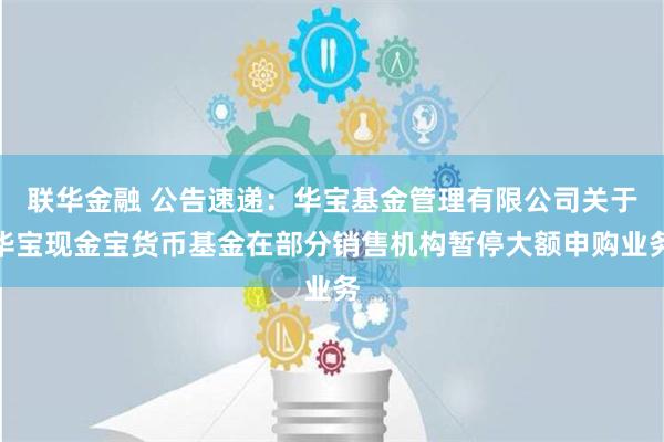 联华金融 公告速递：华宝基金管理有限公司关于华宝现金宝货币基金在部分销售机构暂停大额申购业务