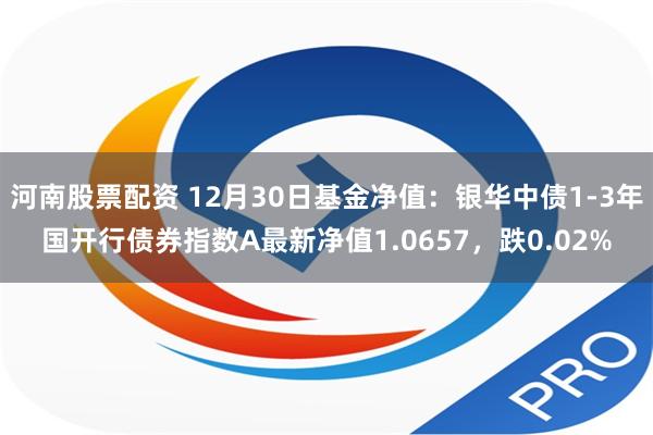 河南股票配资 12月30日基金净值：银华中债1-3年国开行债券指数A最新净值1.0657，跌0.02%