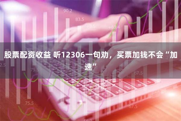 股票配资收益 听12306一句劝，买票加钱不会“加速”