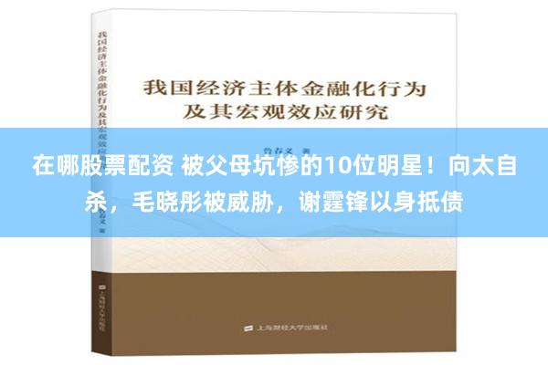 在哪股票配资 被父母坑惨的10位明星！向太自杀，毛晓彤被威胁，谢霆锋以身抵债